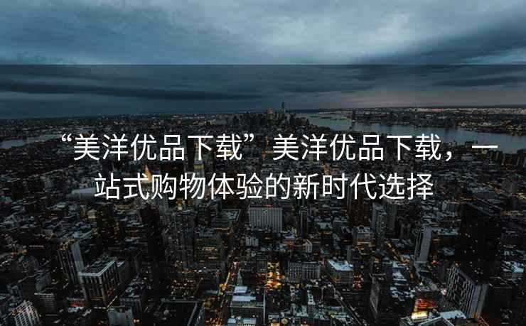 “美洋優(yōu)品下載”美洋優(yōu)品下載，一站式購物體驗(yàn)的新時代選擇