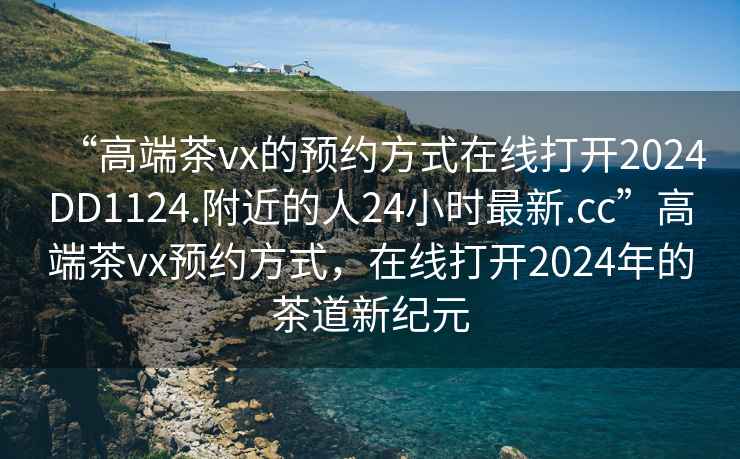 “高端茶vx的預(yù)約方式在線打開2024DD1124.附近的人24小時最新.cc”高端茶vx預(yù)約方式，在線打開2024年的茶道新紀(jì)元