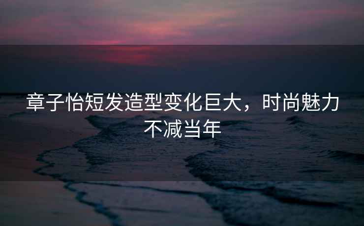 章子怡短發(fā)造型變化巨大，時尚魅力不減當(dāng)年