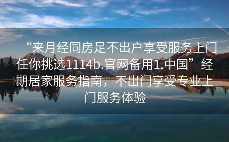 “來月經(jīng)同房足不出戶享受服務(wù)上門任你挑選1114b.官網(wǎng)備用1.中國”經(jīng)期居家服務(wù)指南，不出門享受專業(yè)上門服務(wù)體驗
