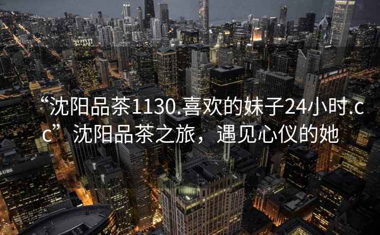 “沈陽品茶1130.喜歡的妹子24小時.cc”沈陽品茶之旅，遇見心儀的她