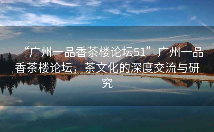 “廣州一品香茶樓論壇51”廣州一品香茶樓論壇，茶文化的深度交流與研究