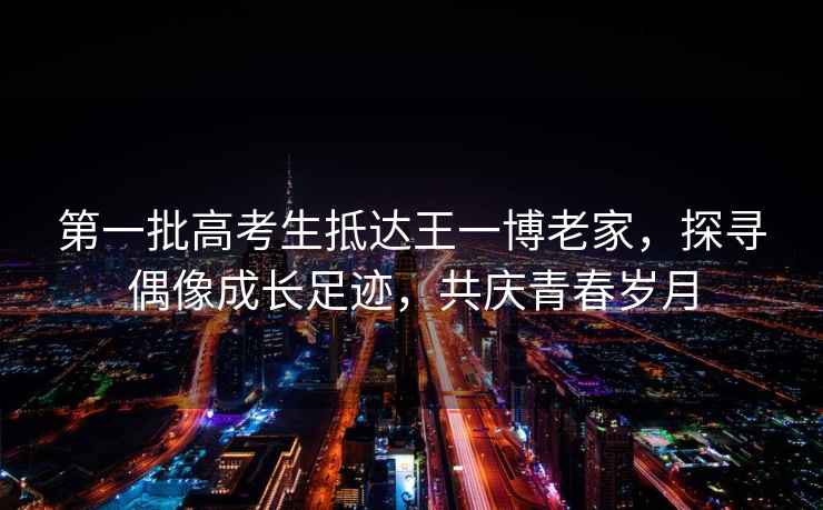 第一批高考生抵達王一博老家，探尋偶像成長足跡，共慶青春歲月