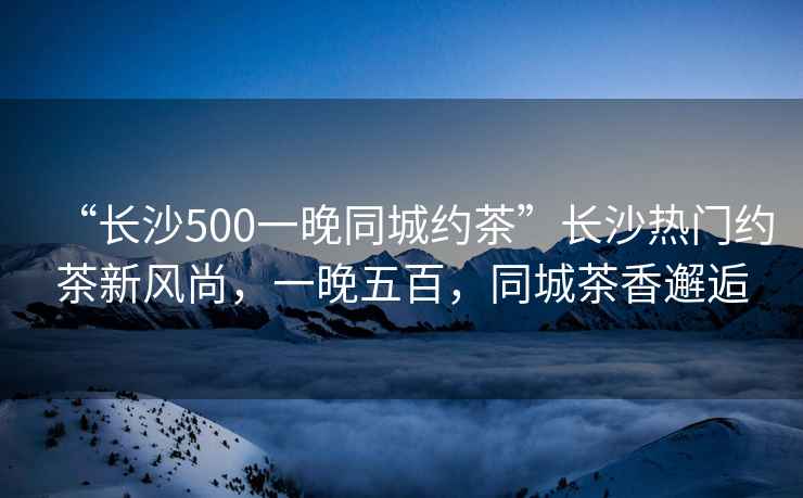 “長沙500一晚同城約茶”長沙熱門約茶新風(fēng)尚，一晚五百，同城茶香邂逅