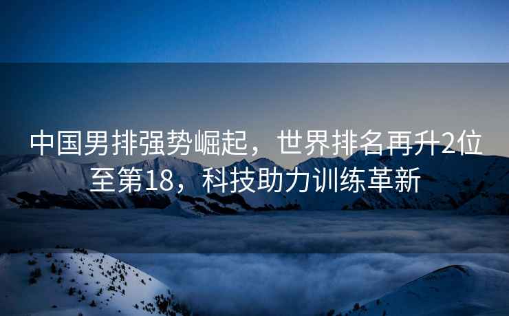 中國(guó)男排強(qiáng)勢(shì)崛起，世界排名再升2位至第18，科技助力訓(xùn)練革新