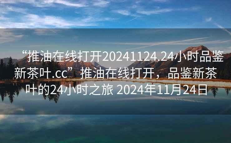 “推油在線打開20241124.24小時(shí)品鑒新茶葉.cc”推油在線打開，品鑒新茶葉的24小時(shí)之旅 2024年11月24日