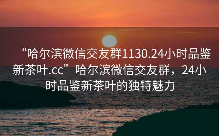 “哈爾濱微信交友群1130.24小時品鑒新茶葉.cc”哈爾濱微信交友群，24小時品鑒新茶葉的獨特魅力