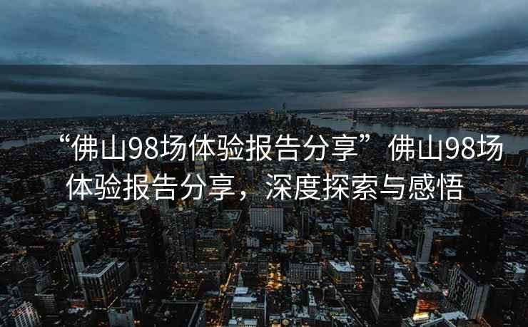 “佛山98場(chǎng)體驗(yàn)報(bào)告分享”佛山98場(chǎng)體驗(yàn)報(bào)告分享，深度探索與感悟