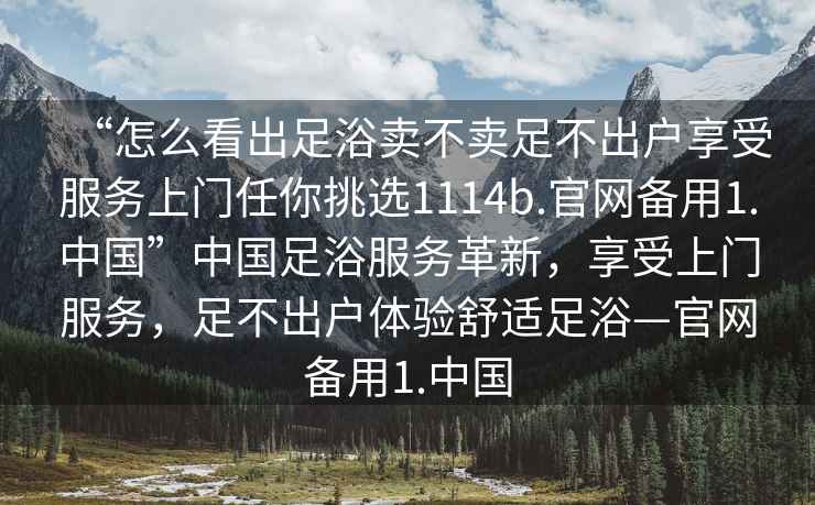 “怎么看出足浴賣不賣足不出戶享受服務(wù)上門任你挑選1114b.官網(wǎng)備用1.中國”中國足浴服務(wù)革新，享受上門服務(wù)，足不出戶體驗(yàn)舒適足浴—官網(wǎng)備用1.中國
