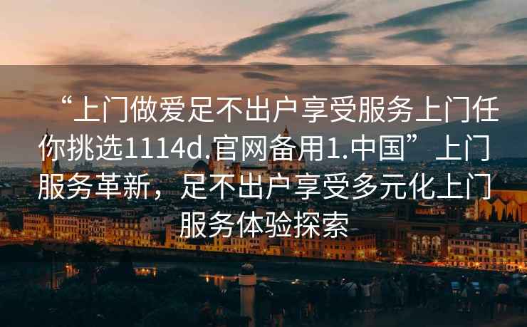 “上門(mén)做愛(ài)足不出戶享受服務(wù)上門(mén)任你挑選1114d.官網(wǎng)備用1.中國(guó)”上門(mén)服務(wù)革新，足不出戶享受多元化上門(mén)服務(wù)體驗(yàn)探索