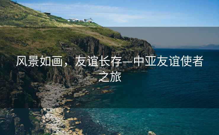風(fēng)景如畫，友誼長存—中亞友誼使者之旅