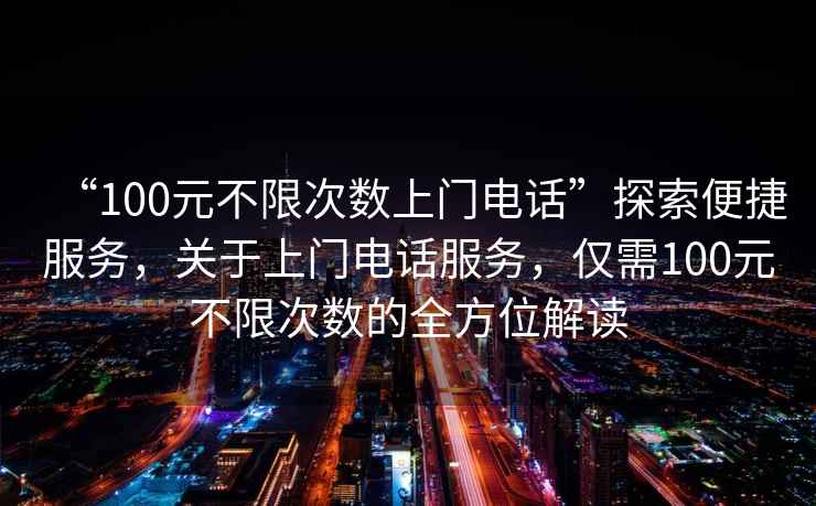 “100元不限次數(shù)上門電話”探索便捷服務(wù)，關(guān)于上門電話服務(wù)，僅需100元不限次數(shù)的全方位解讀