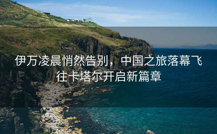 伊萬凌晨悄然告別，中國之旅落幕飛往卡塔爾開啟新篇章