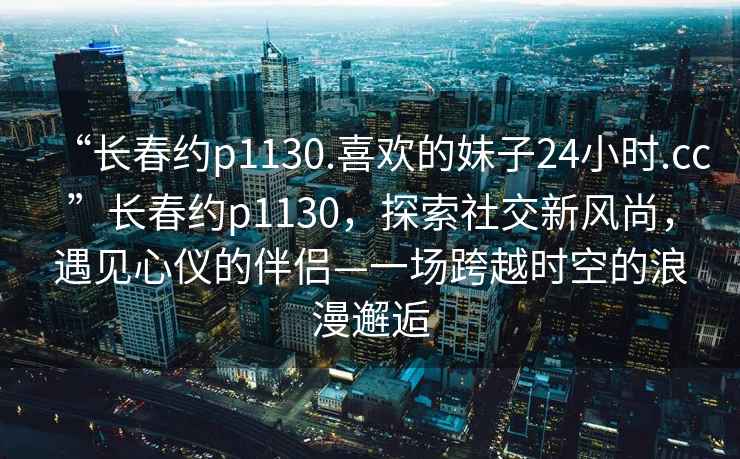 “長春約p1130.喜歡的妹子24小時(shí).cc”長春約p1130，探索社交新風(fēng)尚，遇見心儀的伴侶—一場跨越時(shí)空的浪漫邂逅
