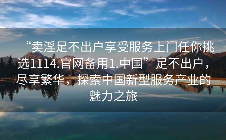 “賣淫足不出戶享受服務上門任你挑選1114.官網(wǎng)備用1.中國”足不出戶，盡享繁華，探索中國新型服務產(chǎn)業(yè)的魅力之旅