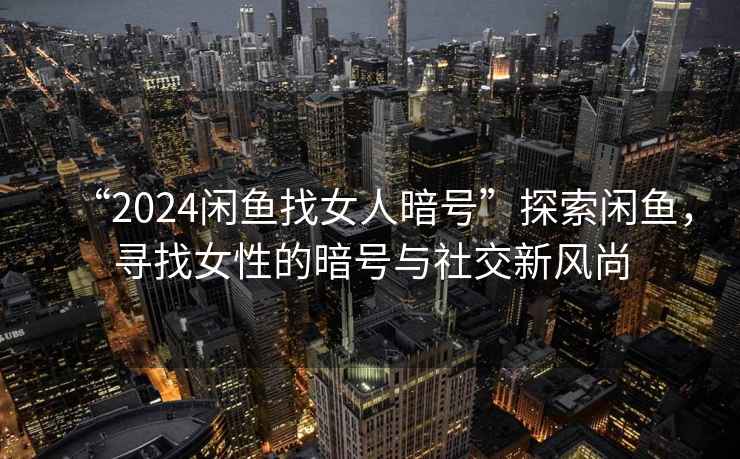 “2024閑魚找女人暗號”探索閑魚，尋找女性的暗號與社交新風(fēng)尚