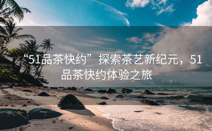 “51品茶快約”探索茶藝新紀(jì)元，51品茶快約體驗(yàn)之旅