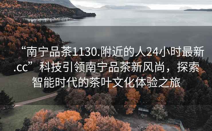 “南寧品茶1130.附近的人24小時最新.cc”科技引領南寧品茶新風尚，探索智能時代的茶葉文化體驗之旅