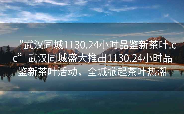 “武漢同城1130.24小時品鑒新茶葉.cc”武漢同城盛大推出1130.24小時品鑒新茶葉活動，全城掀起茶葉熱潮