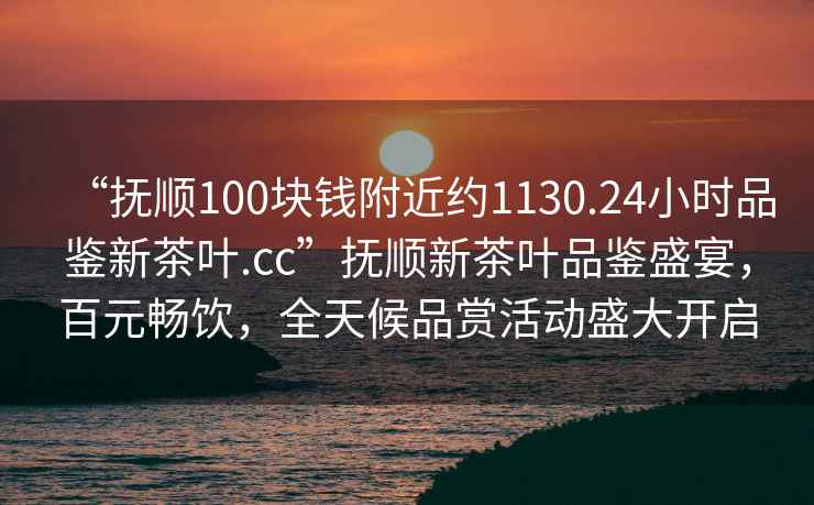 “撫順100塊錢附近約1130.24小時品鑒新茶葉.cc”撫順新茶葉品鑒盛宴，百元暢飲，全天候品賞活動盛大開啟