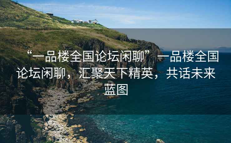 “一品樓全國論壇閑聊”一品樓全國論壇閑聊，匯聚天下精英，共話未來藍(lán)圖