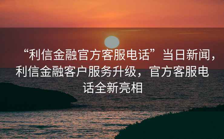 “利信金融官方客服電話”當(dāng)日新聞，利信金融客戶服務(wù)升級(jí)，官方客服電話全新亮相