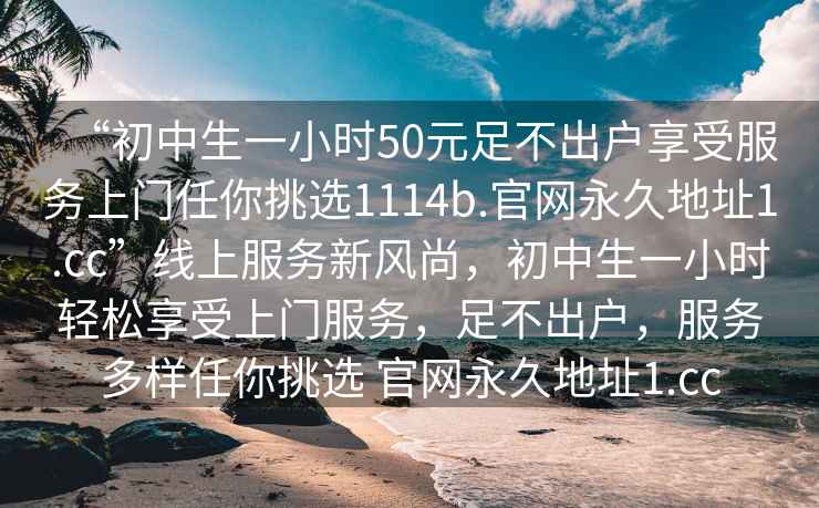 “初中生一小時(shí)50元足不出戶享受服務(wù)上門任你挑選1114b.官網(wǎng)永久地址1.cc”線上服務(wù)新風(fēng)尚，初中生一小時(shí)輕松享受上門服務(wù)，足不出戶，服務(wù)多樣任你挑選 官網(wǎng)永久地址1.cc