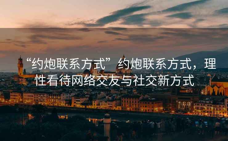 “約炮聯(lián)系方式”約炮聯(lián)系方式，理性看待網(wǎng)絡(luò)交友與社交新方式