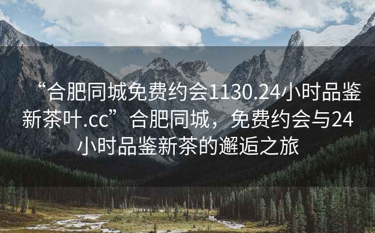 “合肥同城免費(fèi)約會(huì)1130.24小時(shí)品鑒新茶葉.cc”合肥同城，免費(fèi)約會(huì)與24小時(shí)品鑒新茶的邂逅之旅