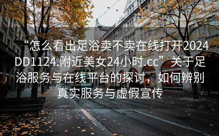 “怎么看出足浴賣不賣在線打開2024DD1124.附近美女24小時.cc”關于足浴服務與在線平臺的探討，如何辨別真實服務與虛假宣傳