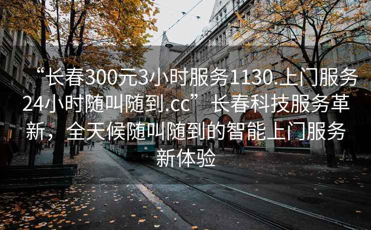 “長(zhǎng)春300元3小時(shí)服務(wù)1130.上門服務(wù)24小時(shí)隨叫隨到.cc”長(zhǎng)春科技服務(wù)革新，全天候隨叫隨到的智能上門服務(wù)新體驗(yàn)