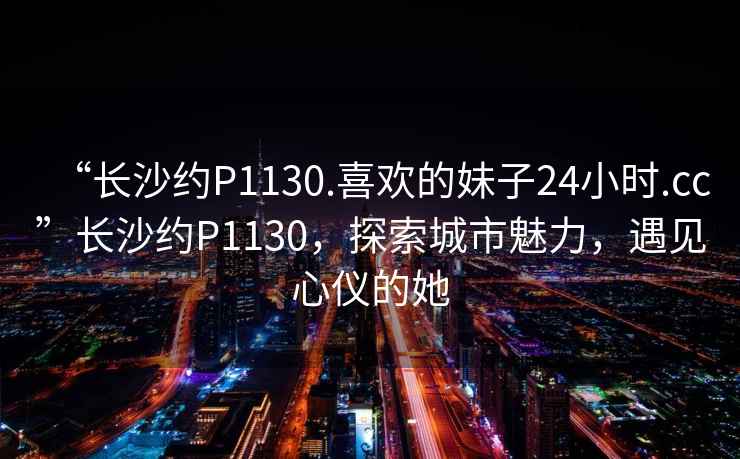 “長沙約P1130.喜歡的妹子24小時.cc”長沙約P1130，探索城市魅力，遇見心儀的她
