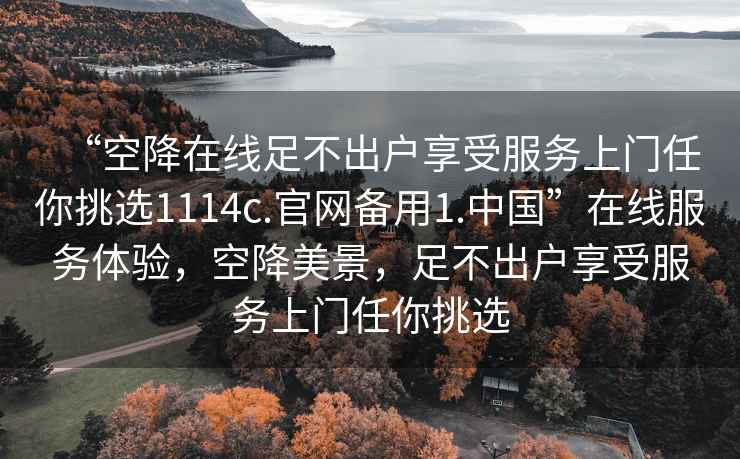 “空降在線足不出戶享受服務(wù)上門任你挑選1114c.官網(wǎng)備用1.中國(guó)”在線服務(wù)體驗(yàn)，空降美景，足不出戶享受服務(wù)上門任你挑選