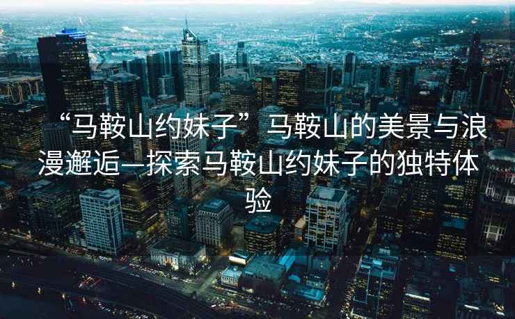 “馬鞍山約妹子”馬鞍山的美景與浪漫邂逅—探索馬鞍山約妹子的獨(dú)特體驗(yàn)