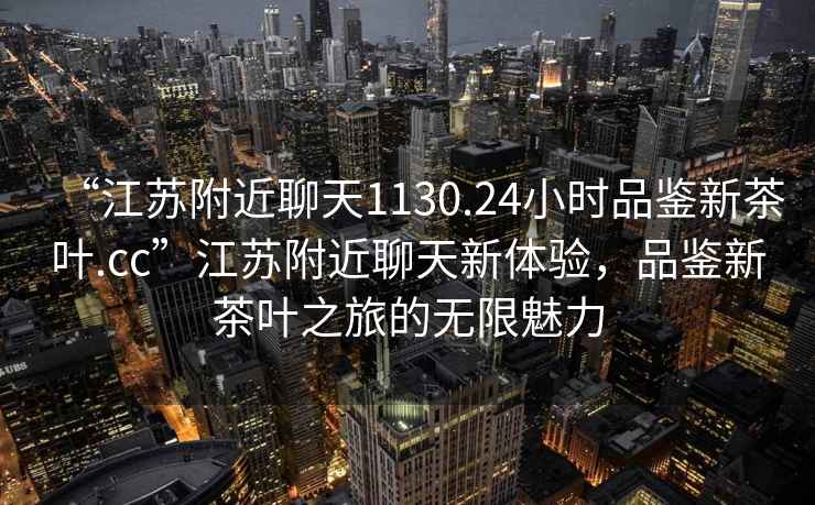 “江蘇附近聊天1130.24小時品鑒新茶葉.cc”江蘇附近聊天新體驗，品鑒新茶葉之旅的無限魅力