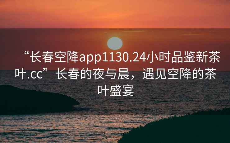 “長(zhǎng)春空降app1130.24小時(shí)品鑒新茶葉.cc”長(zhǎng)春的夜與晨，遇見空降的茶葉盛宴