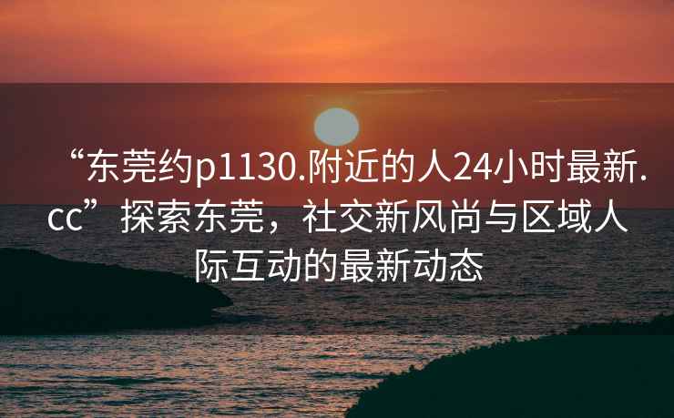“東莞約p1130.附近的人24小時最新.cc”探索東莞，社交新風(fēng)尚與區(qū)域人際互動的最新動態(tài)