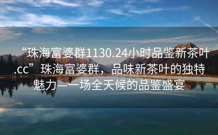 “珠海富婆群1130.24小時品鑒新茶葉.cc”珠海富婆群，品味新茶葉的獨特魅力—一場全天候的品鑒盛宴