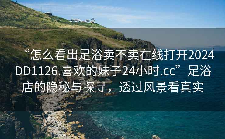 “怎么看出足浴賣不賣在線打開2024DD1126.喜歡的妹子24小時(shí).cc”足浴店的隱秘與探尋，透過(guò)風(fēng)景看真實(shí)