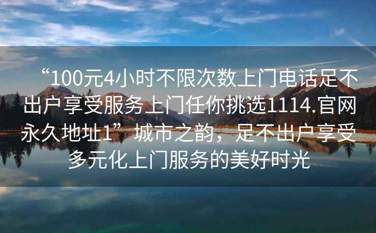 “100元4小時(shí)不限次數(shù)上門電話足不出戶享受服務(wù)上門任你挑選1114.官網(wǎng)永久地址1”城市之韻，足不出戶享受多元化上門服務(wù)的美好時(shí)光