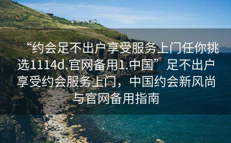 “約會(huì)足不出戶享受服務(wù)上門任你挑選1114d.官網(wǎng)備用1.中國(guó)”足不出戶享受約會(huì)服務(wù)上門，中國(guó)約會(huì)新風(fēng)尚與官網(wǎng)備用指南