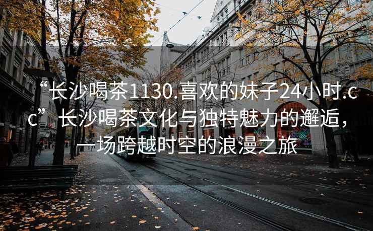 “長沙喝茶1130.喜歡的妹子24小時(shí).cc”長沙喝茶文化與獨(dú)特魅力的邂逅，一場跨越時(shí)空的浪漫之旅