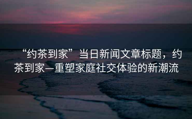 “約茶到家”當(dāng)日新聞文章標(biāo)題，約茶到家—重塑家庭社交體驗(yàn)的新潮流