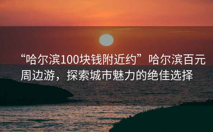 “哈爾濱100塊錢附近約”哈爾濱百元周邊游，探索城市魅力的絕佳選擇