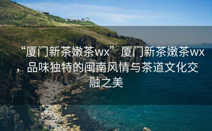 “廈門新茶嫩茶wx”廈門新茶嫩茶wx，品味獨特的閩南風(fēng)情與茶道文化交融之美