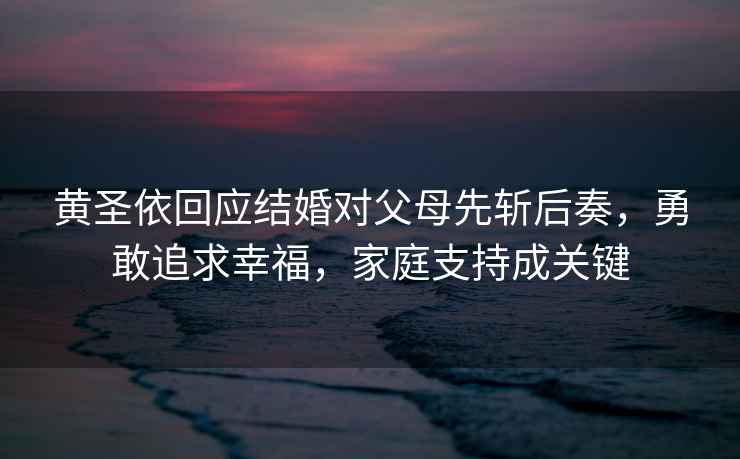 黃圣依回應(yīng)結(jié)婚對父母先斬后奏，勇敢追求幸福，家庭支持成關(guān)鍵