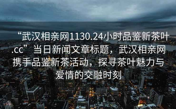 “武漢相親網(wǎng)1130.24小時品鑒新茶葉.cc”當(dāng)日新聞文章標(biāo)題，武漢相親網(wǎng)攜手品鑒新茶活動，探尋茶葉魅力與愛情的交融時刻