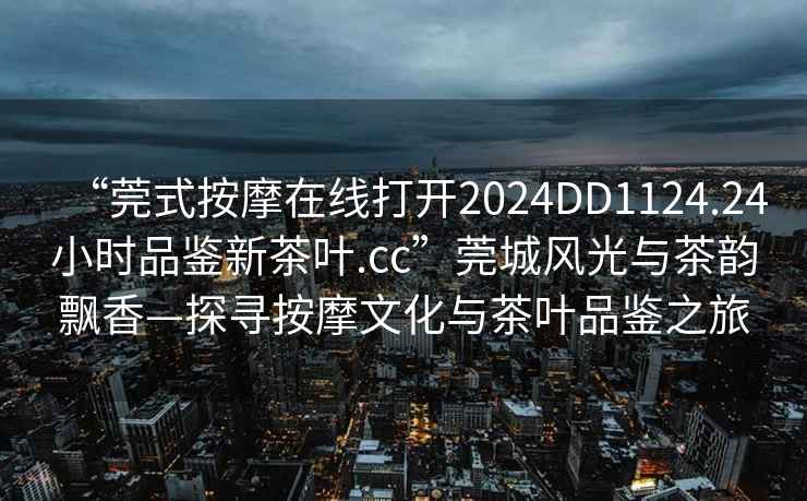“莞式按摩在線打開2024DD1124.24小時(shí)品鑒新茶葉.cc”莞城風(fēng)光與茶韻飄香—探尋按摩文化與茶葉品鑒之旅