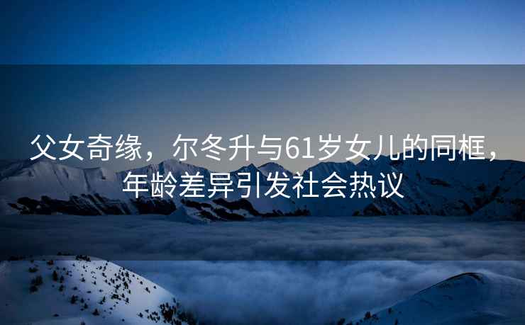 父女奇緣，爾冬升與61歲女兒的同框，年齡差異引發(fā)社會熱議