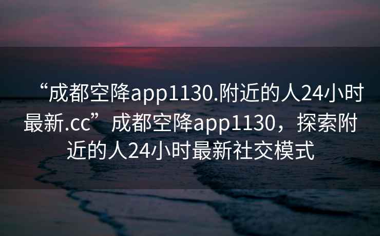 “成都空降app1130.附近的人24小時最新.cc”成都空降app1130，探索附近的人24小時最新社交模式